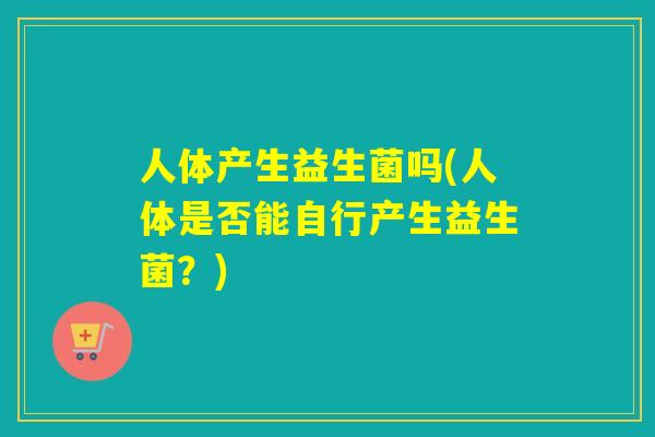 人体产生益生菌吗(人体是否能自行产生益生菌？)