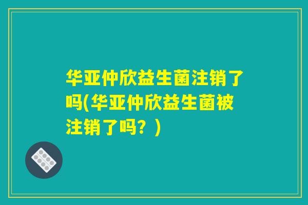 华亚仲欣益生菌注销了吗(华亚仲欣益生菌被注销了吗？)