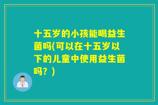 十五岁的小孩能喝益生菌吗(可以在十五岁以下的儿童中使用益生菌吗？)