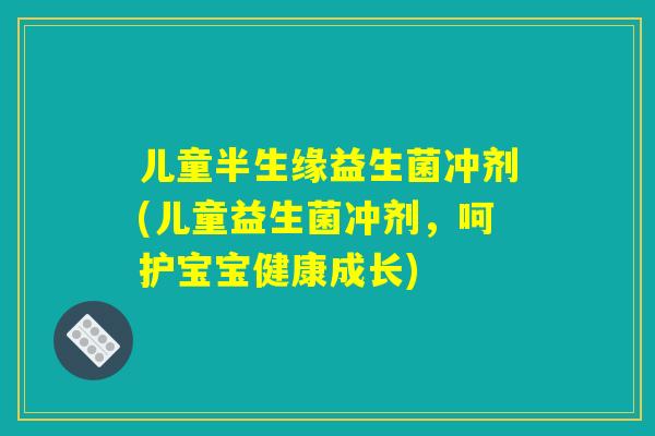 儿童半生缘益生菌冲剂(儿童益生菌冲剂，呵护宝宝健康成长)