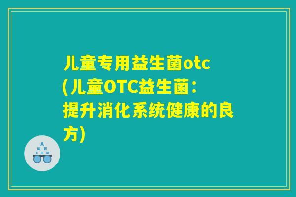 儿童专用益生菌otc(儿童OTC益生菌:提升消化系统健康的良方) 儿童专用益生菌otc(儿童OTC益生菌:提升消化系统健康的良方)