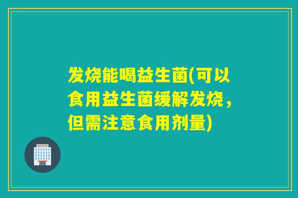 发烧能喝益生菌(可以食用益生菌缓解发烧，但需注意食用剂量)