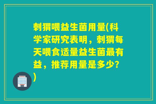 刺猬喂益生菌用量(科学家研究表明，刺猬每天喂食适量益生菌最有益，推荐用量是多少？)