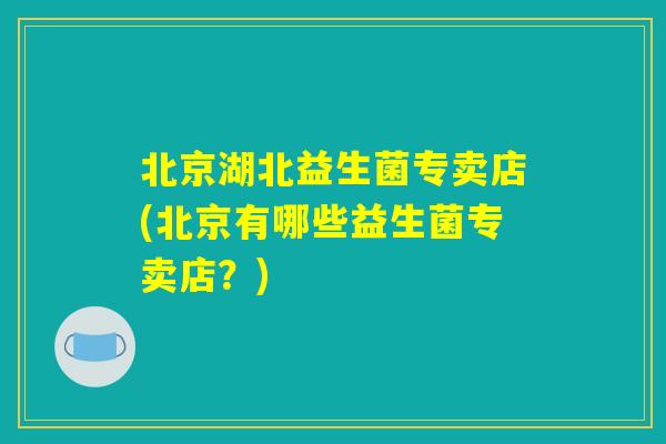 北京湖北益生菌专卖店(北京有哪些益生菌专卖店？)
