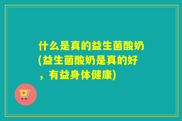 什么是真的益生菌酸奶(益生菌酸奶是真的好，有益身体健康)
