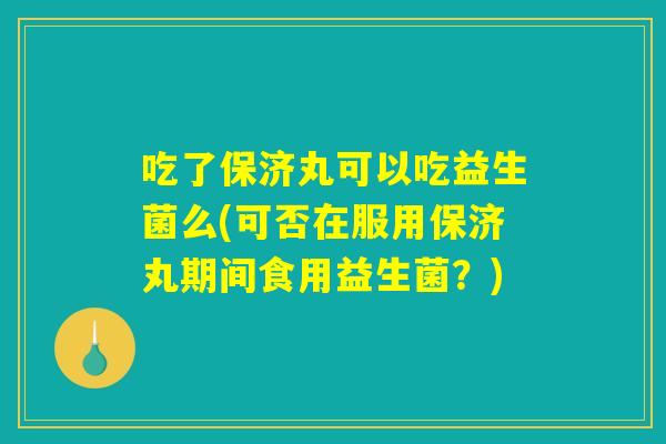 吃了保济丸可以吃益生菌么(可否在服用保济丸期间食用益生菌？)