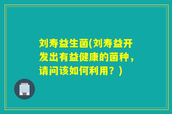 刘寿益生菌(刘寿益开发出有益健康的菌种，请问该如何利用？)