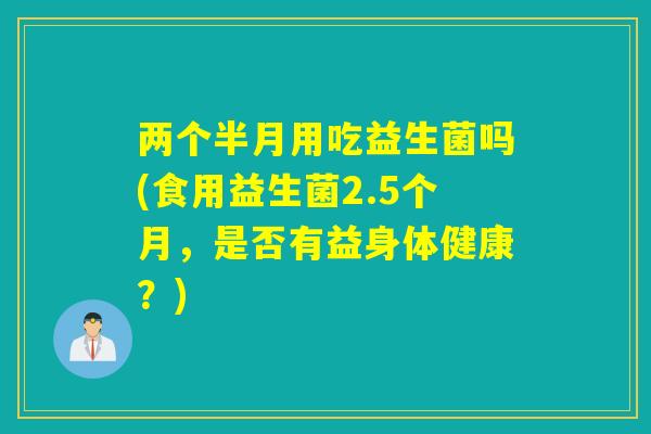 两个半月用吃益生菌吗(食用益生菌2.5个月,是否有益身体健康?) 两个半月用吃益生菌吗(食用益生菌2.5个月,是否有益身体健康?)