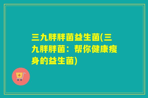 三九胖胖菌益生菌(三九胖胖菌：帮你健康瘦身的益生菌)