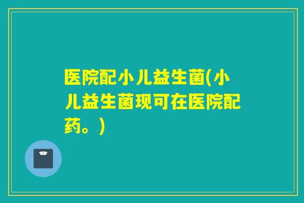 医院配小儿益生菌(小儿益生菌现可在医院配药。)