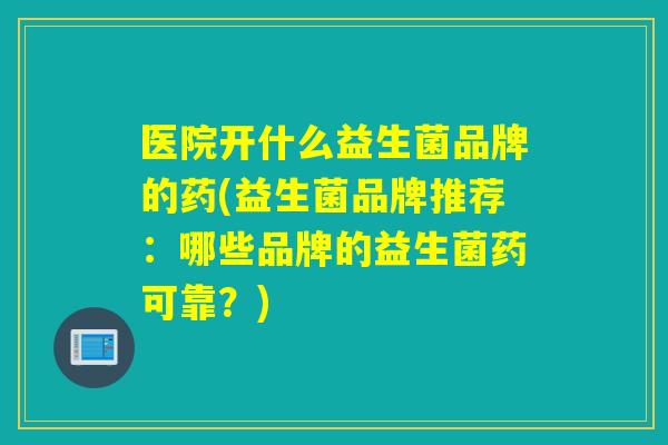 医院开什么益生菌品牌的药(益生菌品牌推荐：哪些品牌的益生菌药可靠？)