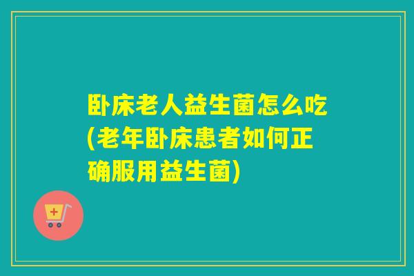 卧床老人益生菌怎么吃(老年卧床患者如何正确服用益生菌)