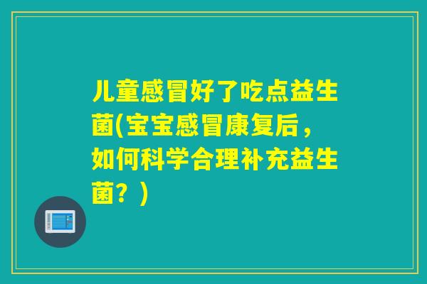 儿童感冒好了吃点益生菌(宝宝感冒康复后，如何科学合理补充益生菌？)