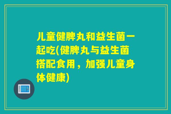 儿童健脾丸和益生菌一起吃(健脾丸与益生菌搭配食用,加强儿童身体健康) 儿童健脾丸和益生菌一起吃(健脾丸与益生菌搭配食用,加强儿童身体健康)