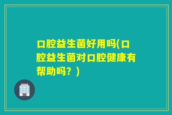口腔益生菌好用吗(口腔益生菌对口腔健康有帮助吗？)