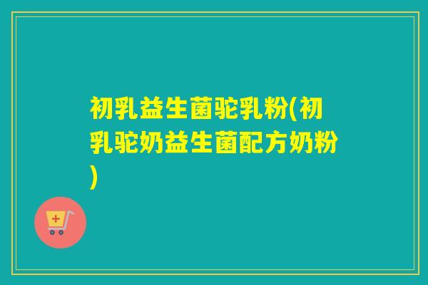 初乳益生菌驼乳粉(初乳驼奶益生菌配方奶粉)