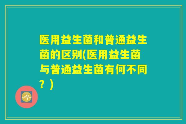 医用益生菌和普通益生菌的区别(医用益生菌与普通益生菌有何不同？)