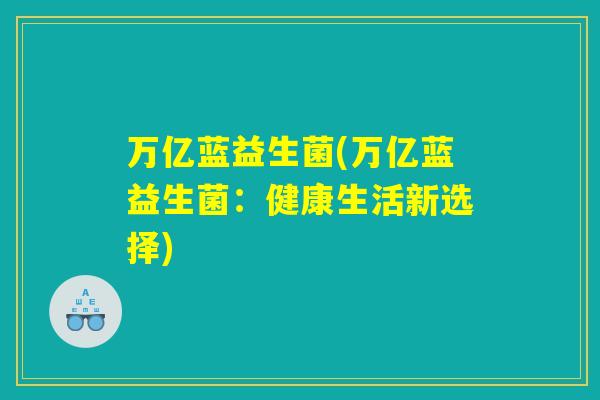 万亿蓝益生菌(万亿蓝益生菌:健康生活新选择) 万亿蓝益生菌(万亿蓝益生菌:健康生活新选择)