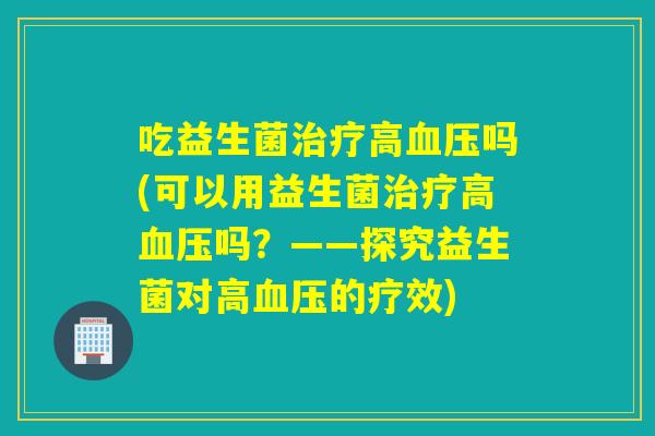 吃益生菌治疗高血压吗(可以用益生菌治疗高血压吗？——探究益生菌对高血压的疗效)