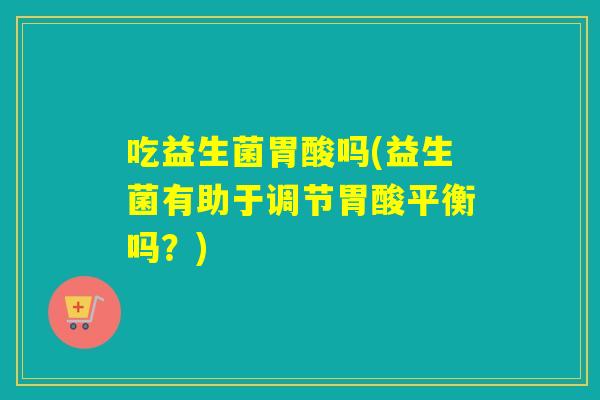 吃益生菌胃酸吗(益生菌有助于调节胃酸平衡吗？)