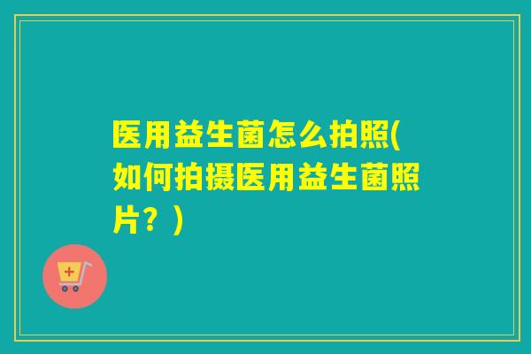 医用益生菌怎么拍照(如何拍摄医用益生菌照片？)