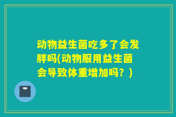 动物益生菌吃多了会发胖吗(动物服用益生菌会导致体重增加吗？)