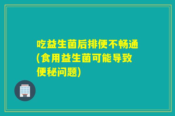 吃益生菌后排便不畅通(食用益生菌可能导致便秘问题)