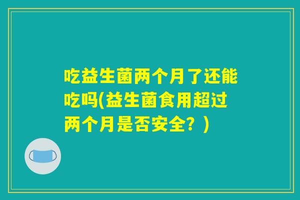 吃益生菌两个月了还能吃吗(益生菌食用超过两个月是否安全?) 吃益生菌两个月了还能吃吗(益生菌食用超过两个月是否安全?)
