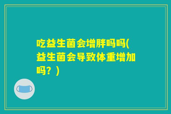 吃益生菌会增胖吗吗(益生菌会导致体重增加吗？)