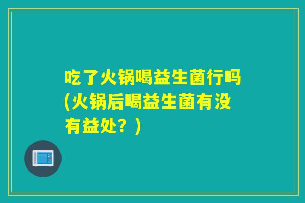 吃了火锅喝益生菌行吗(火锅后喝益生菌有没有益处？)