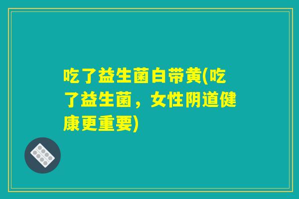 吃了益生菌白带黄(吃了益生菌，女性阴道健康更重要)