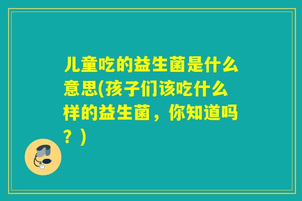 儿童吃的益生菌是什么意思(孩子们该吃什么样的益生菌，你知道吗？)