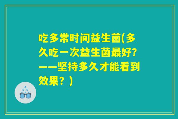 吃多常时间益生菌(多久吃一次益生菌最好？——坚持多久才能看到效果？)