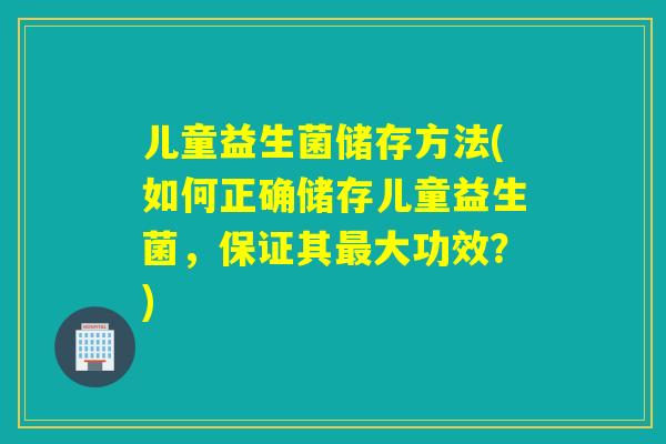 儿童益生菌储存方法(如何正确储存儿童益生菌，保证其最大功效？)