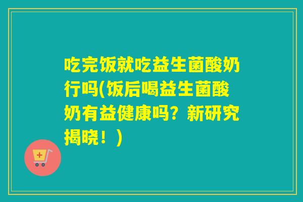 吃完饭就吃益生菌酸奶行吗(饭后喝益生菌酸奶有益健康吗？新研究揭晓！)