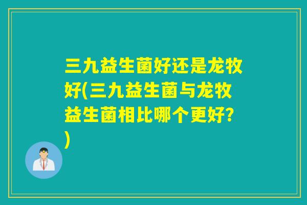 三九益生菌好还是龙牧好(三九益生菌与龙牧益生菌相比哪个更好？)