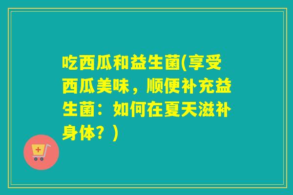 吃西瓜和益生菌(享受西瓜美味，顺便补充益生菌：如何在夏天滋补身体？)