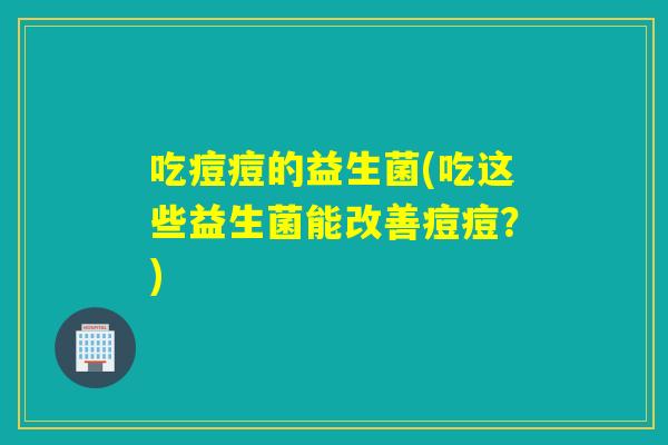 吃痘痘的益生菌(吃这些益生菌能改善痘痘？)