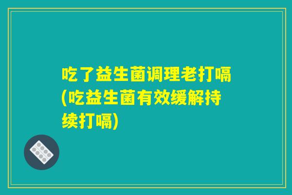 吃了益生菌调理老打嗝(吃益生菌有效缓解持续打嗝) 吃了益生菌调理老打嗝(吃益生菌有效缓解持续打嗝)