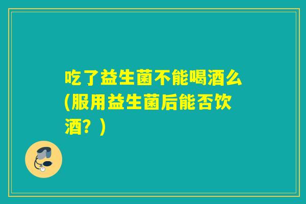 吃了益生菌不能喝酒么(服用益生菌后能否饮酒？)
