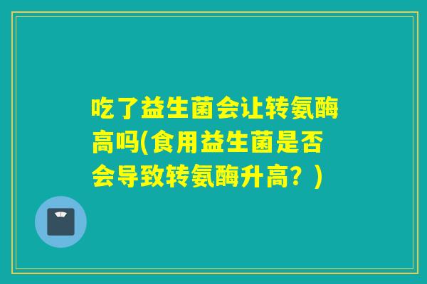 吃了益生菌会让转氨酶高吗(食用益生菌是否会导致转氨酶升高？)