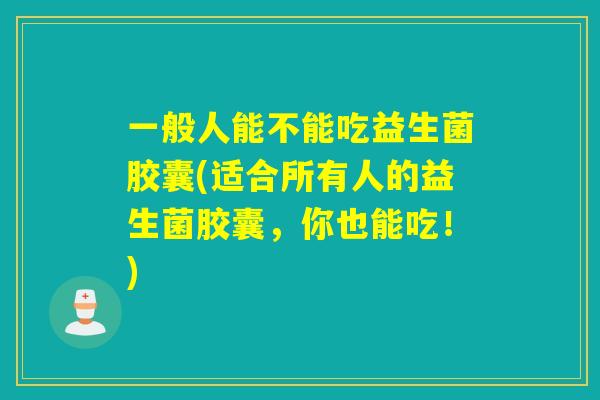一般人能不能吃益生菌胶囊(适合所有人的益生菌胶囊，你也能吃！)