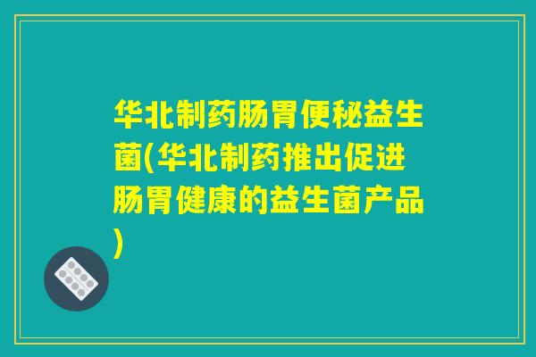 华北制药肠胃便秘益生菌(华北制药推出促进肠胃健康的益生菌产品)