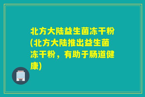 北方大陆益生菌冻干粉(北方大陆推出益生菌冻干粉，有助于肠道健康)