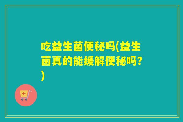 吃益生菌便秘吗(益生菌真的能缓解便秘吗？)