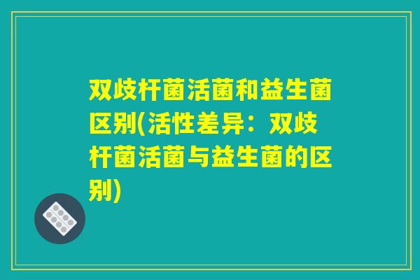 双歧杆菌活菌和益生菌区别(活性差异：双歧杆菌活菌与益生菌的区别)