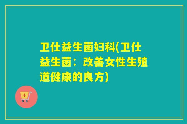 卫仕益生菌(卫仕益生菌:改善女性生殖道健康的良方) 卫仕益生菌(卫仕益生菌:改善女性生殖道健康的良方)