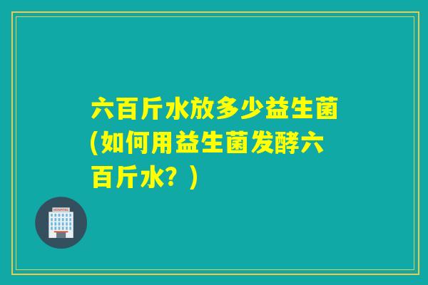六百斤水放多少益生菌(如何用益生菌发酵六百斤水？)