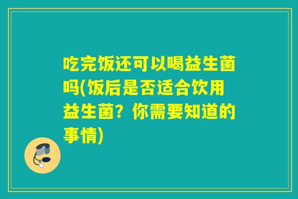 吃完饭还可以喝益生菌吗(饭后是否适合饮用益生菌？你需要知道的事情)