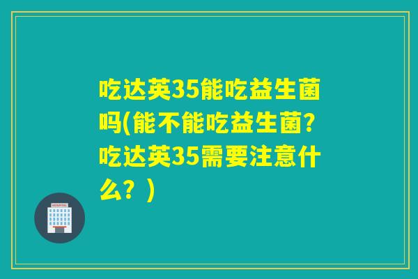 吃达英35能吃益生菌吗(能不能吃益生菌？吃达英35需要注意什么？)
